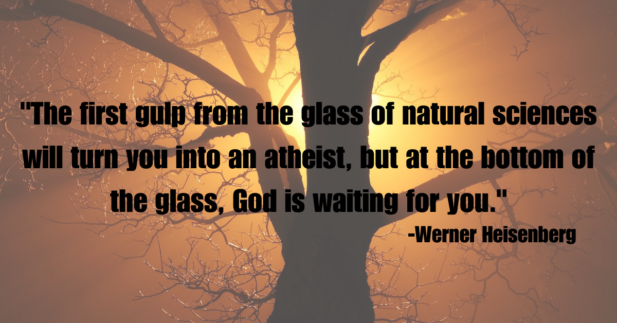 "The first gulp from the glass of natural sciences will turn you into an atheist, but at the bottom of the glass, God is waiting for you."