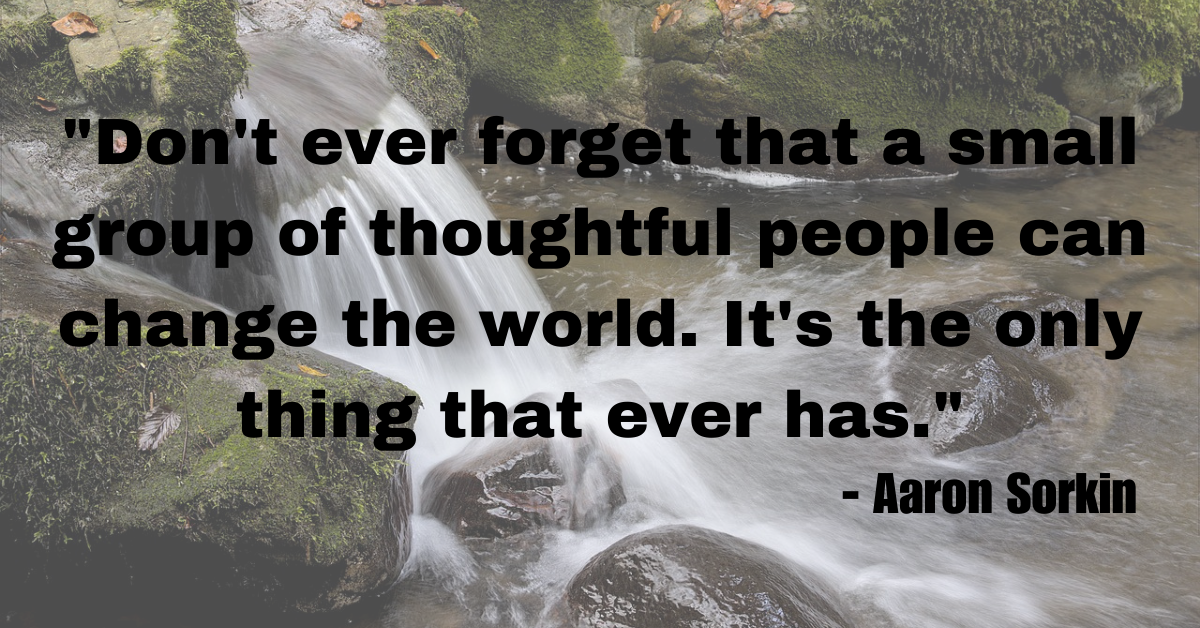 "Don't ever forget that a small group of thoughtful people can change the world. It's the only thing that ever has."