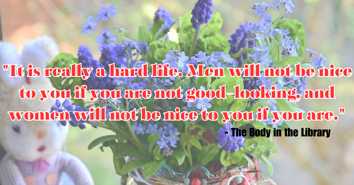 "It is really a hard life. Men will not be nice to you if you are not good-looking, and women will not be nice to you if you are." - The Body in the Library