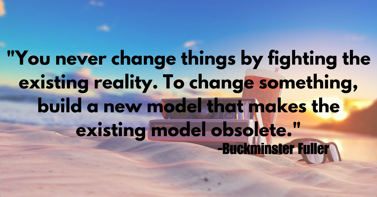 "You never change things by fighting the existing reality. To change something, build a new model that makes the existing model obsolete."