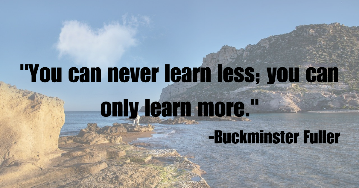 "You can never learn less; you can only learn more."