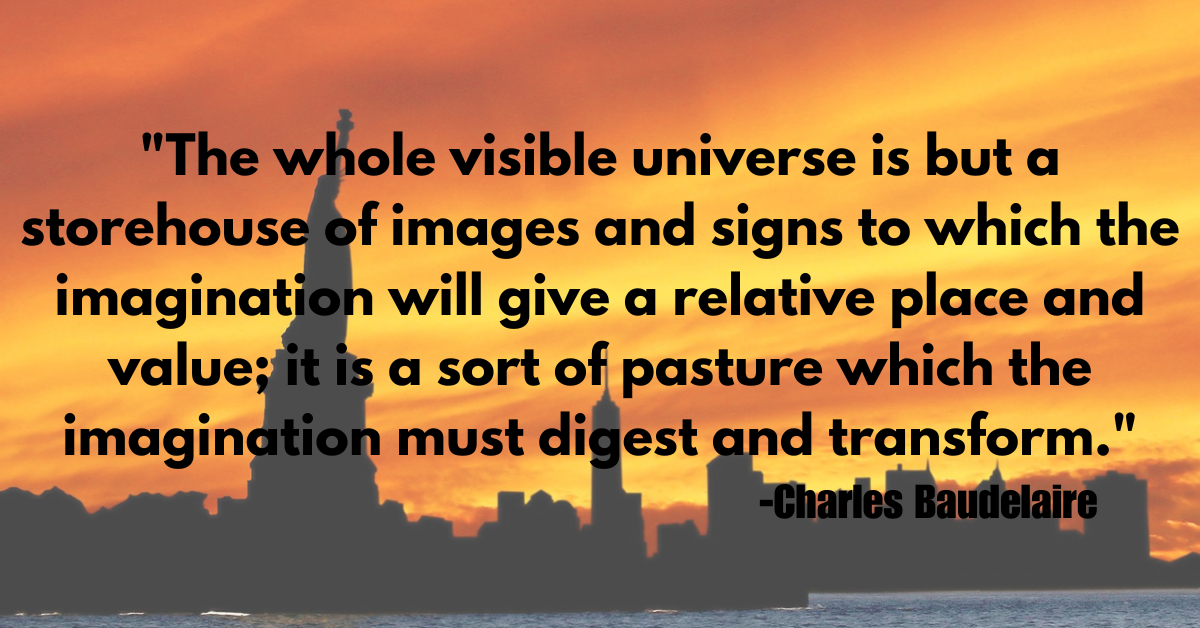 "The whole visible universe is but a storehouse of images and signs to which the imagination will give a relative place and value; it is a sort of pasture which the imagination must digest and transform."