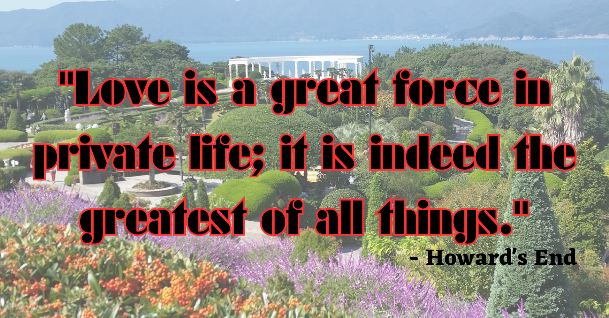 "Love is a great force in private life; it is indeed the greatest of all things." - Howard's End