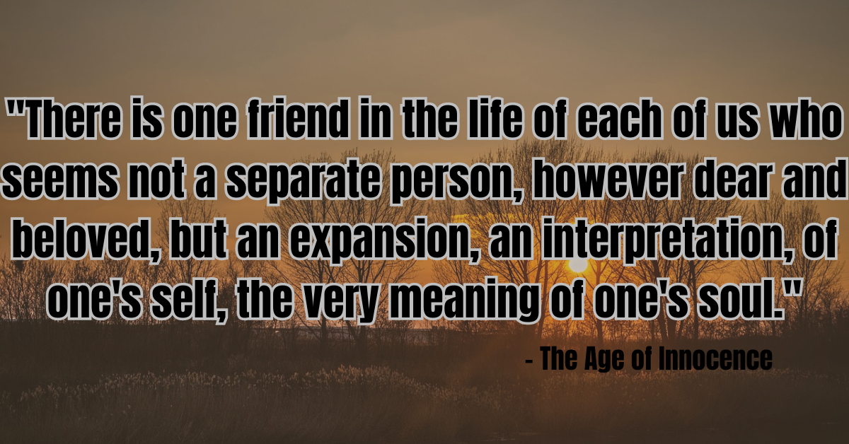 "There is one friend in the life of each of us who seems not a separate person, however dear and beloved, but an expansion, an interpretation, of one's self, the very meaning of one's soul." - The Age of Innocence