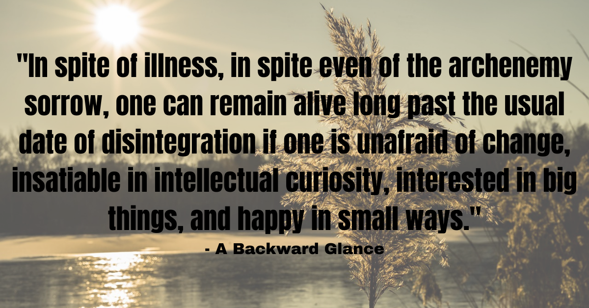 "In spite of illness, in spite even of the archenemy sorrow, one can remain alive long past the usual date of disintegration if one is unafraid of change, insatiable in intellectual curiosity, interested in big things, and happy in small ways." - A Backward Glance