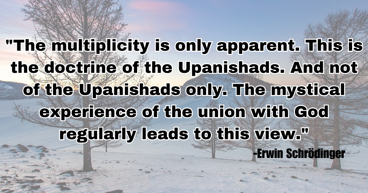 "The multiplicity is only apparent. This is the doctrine of the Upanishads. And not of the Upanishads only. The mystical experience of the union with God regularly leads to this view."