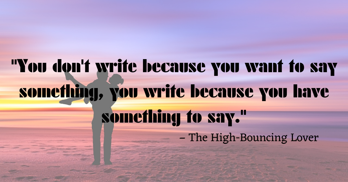 "You don't write because you want to say something, you write because you have something to say." – The High-Bouncing Lover