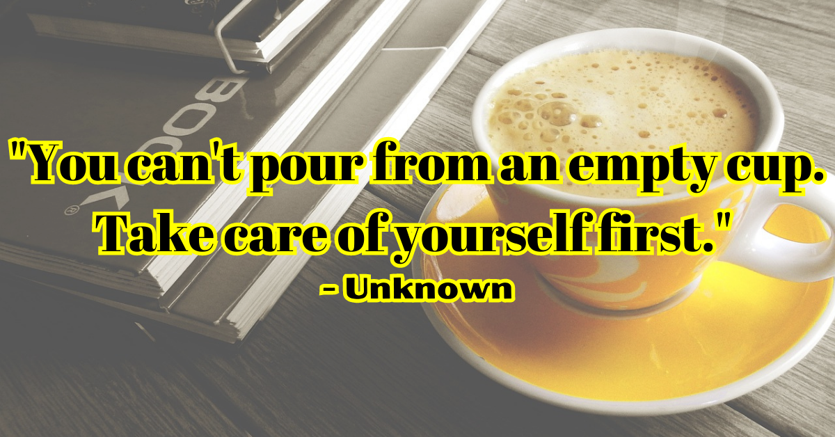 "You can't pour from an empty cup. Take care of yourself first." - Unknown