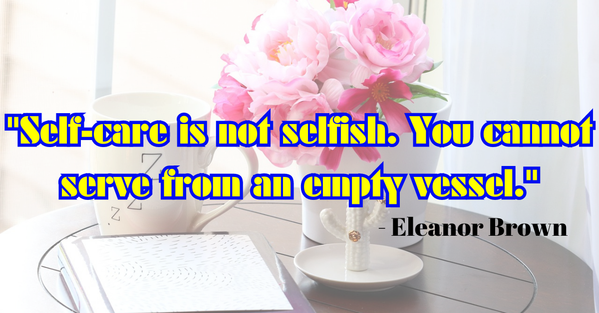 "Self-care is not selfish. You cannot serve from an empty vessel." - Eleanor Brown