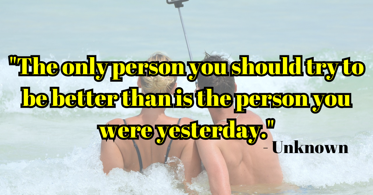 "The only person you should try to be better than is the person you were yesterday." - Unknown
