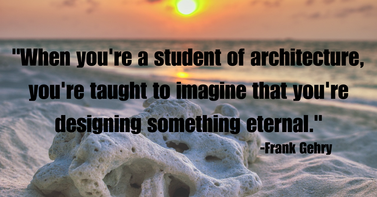 "When you're a student of architecture, you're taught to imagine that you're designing something eternal."