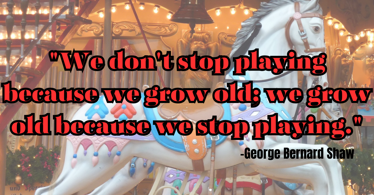 "We don't stop playing because we grow old; we grow old because we stop playing."