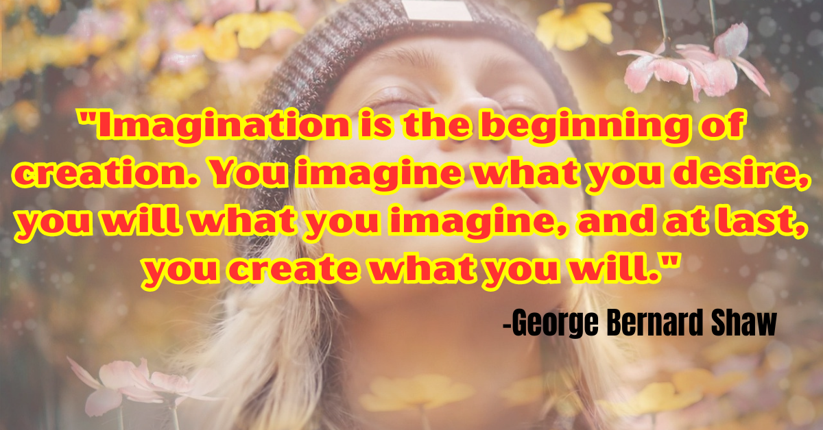 "Imagination is the beginning of creation. You imagine what you desire, you will what you imagine, and at last, you create what you will."