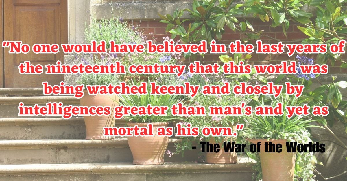 "No one would have believed in the last years of the nineteenth century that this world was being watched keenly and closely by intelligences greater than man's and yet as mortal as his own." - The War of the Worlds