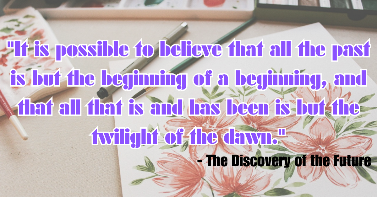 "It is possible to believe that all the past is but the beginning of a beginning, and that all that is and has been is but the twilight of the dawn." - The Discovery of the Future