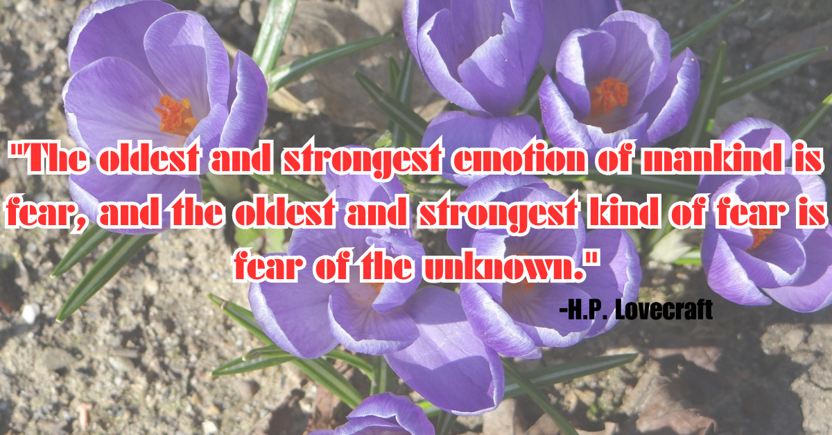 "The oldest and strongest emotion of mankind is fear, and the oldest and strongest kind of fear is fear of the unknown."