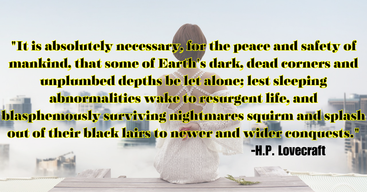 "It is absolutely necessary, for the peace and safety of mankind, that some of Earth's dark, dead corners and unplumbed depths be let alone; lest sleeping abnormalities wake to resurgent life, and blasphemously surviving nightmares squirm and splash out of their black lairs to newer and wider conquests."