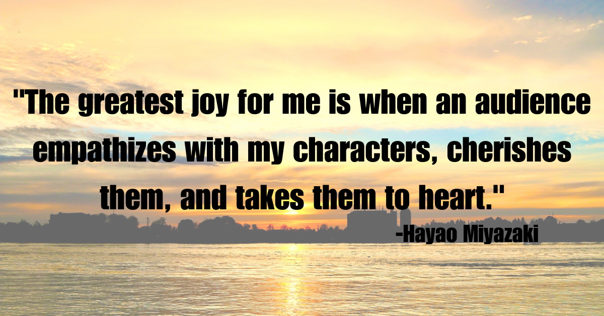 "The greatest joy for me is when an audience empathizes with my characters, cherishes them, and takes them to heart."