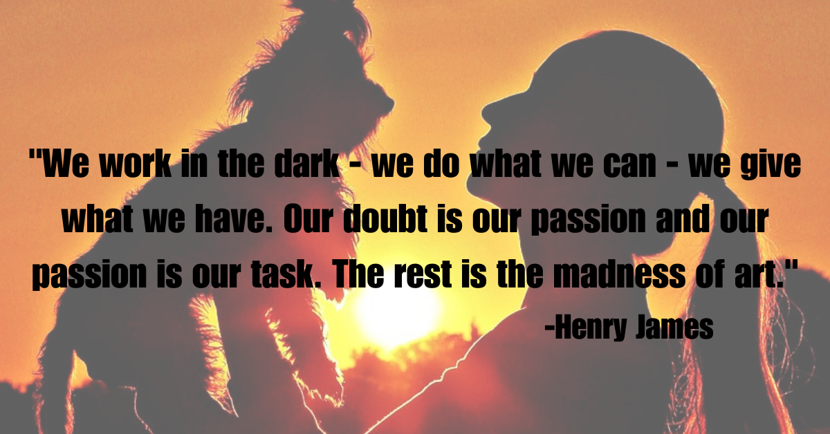 "We work in the dark - we do what we can - we give what we have. Our doubtis our passion and our passion is our task. The rest is the madness of art."