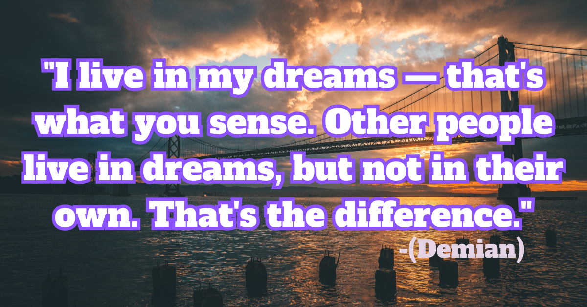 "I live in my dreams — that's what you sense. Other people live in dreams, but not in their own. That's the difference." (Demian)