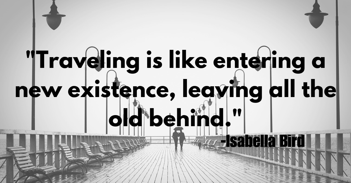 "Traveling is like entering a new existence, leaving all the old behind."