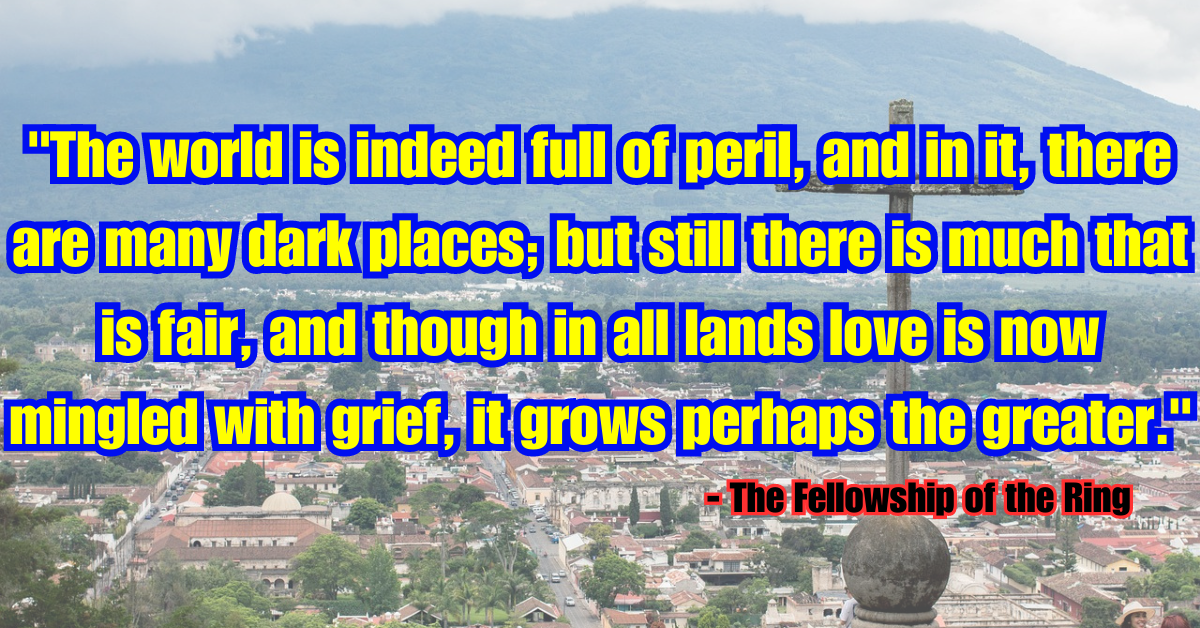 "The world is indeed full of peril, and in it, there are many dark places; but still there is much that is fair, and though in all lands love is now mingled with grief, it grows perhaps the greater." - The Fellowship of the Ring