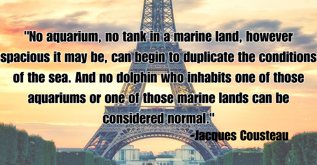 "No aquarium, no tank in a marine land, however spacious it may be, can begin to duplicate the conditions of the sea. And no dolphin who inhabits one of those aquariums or one of those marine lands can be considered normal."