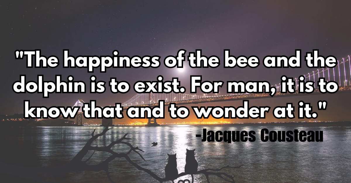 "The happiness of the bee and the dolphin is to exist. For man, it is to know that and to wonder at it."