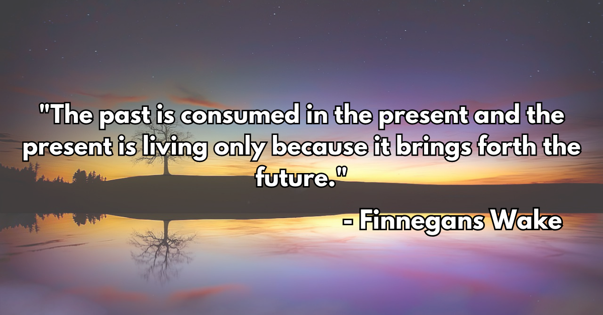 "The past is consumed in the present and the present is living only because it brings forth the future." - Finnegans Wake