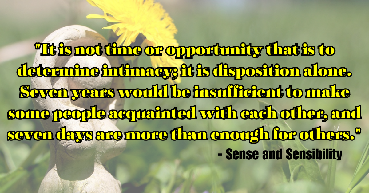 "It is not time or opportunity that is to determine intimacy; it is disposition alone. Seven years would be insufficient to make some people acquainted with each other, and seven days are more than enough for others." - Sense and Sensibility