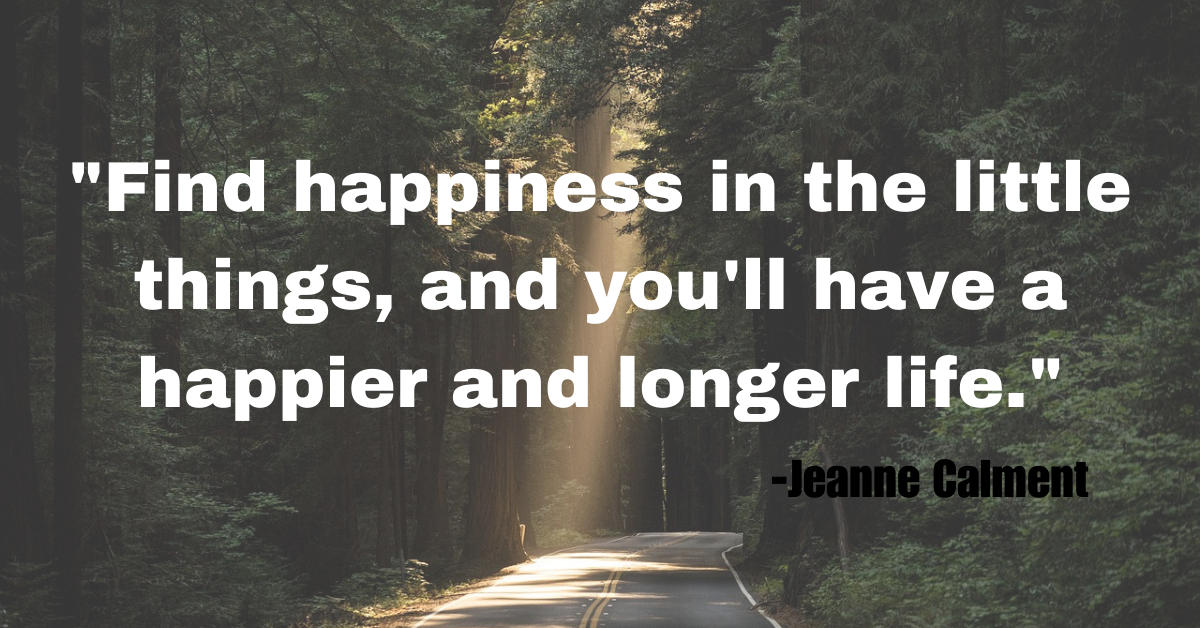 "Find happiness in the little things, and you'll have a happier and longer life."