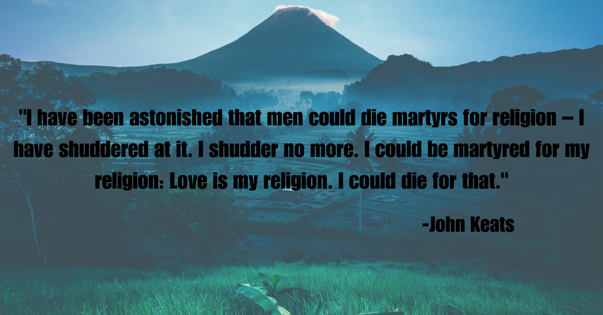 "I have been astonished that men could die martyrs for religion – I have shuddered at it. I shudder no more. I could be martyred for my religion: Love is my religion. I could die for that."