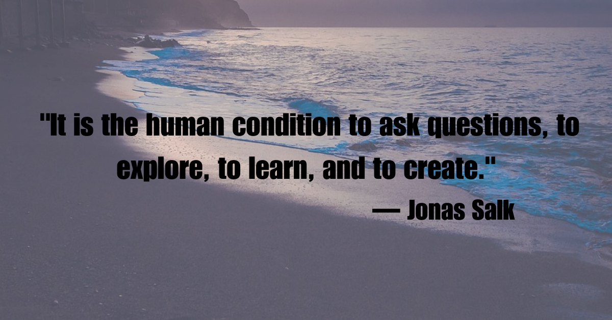 "It is the human condition to ask questions, to explore, to learn, and to create."