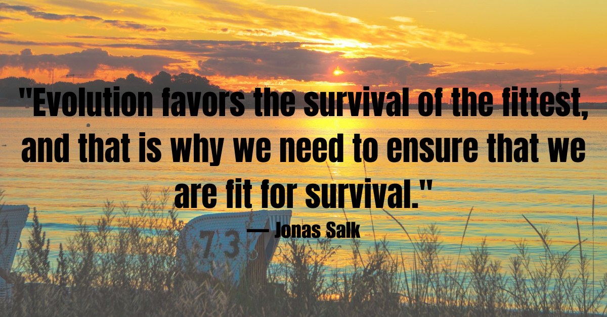 "Evolution favors the survival of the fittest, and that is why we need to ensure that we are fit for survival."— Jonas Salk