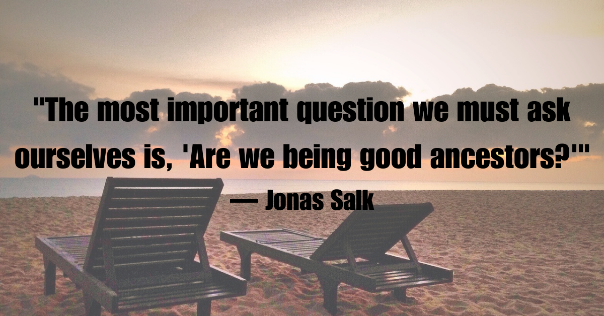 "The most important question we must ask ourselves is, 'Are we being good ancestors?'"— Jonas Salk