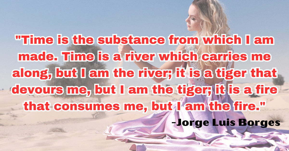 "Time is the substance from which I am made. Time is a river which carries me along, but I am the river; it is a tiger that devours me, but I am the tiger; it is a fire that consumes me, but I am the fire."