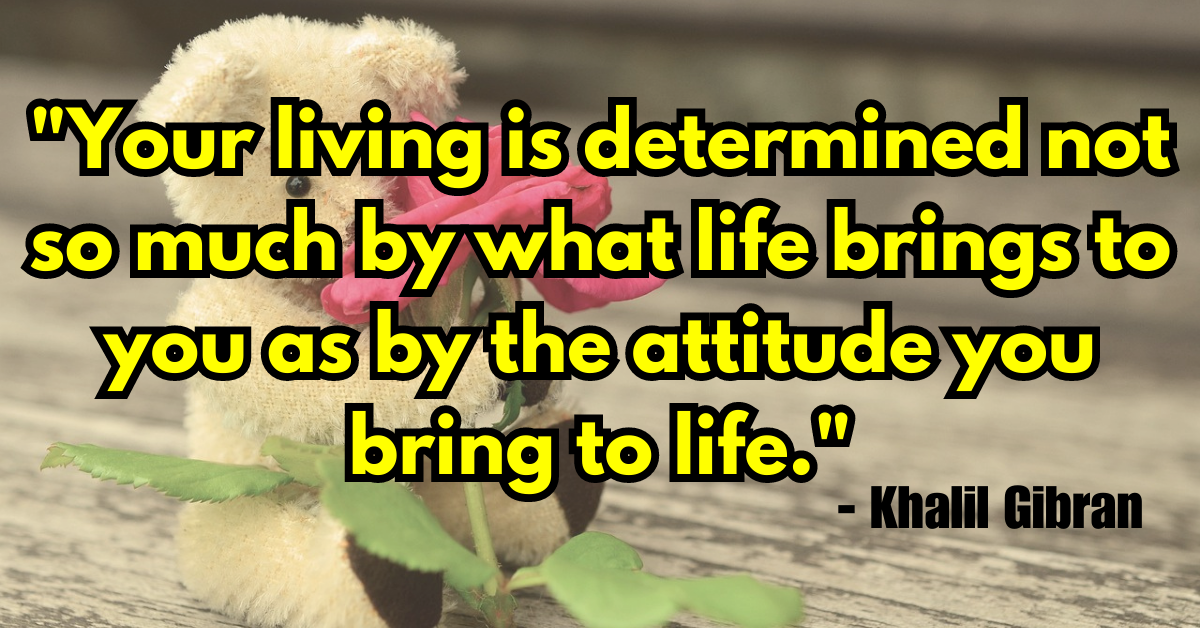 "Your living is determined not so much by what life brings to you as by the attitude you bring to life." - Khalil Gibran