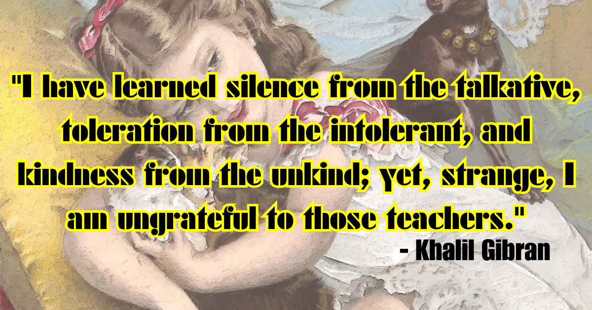 "I have learned silence from the talkative, toleration from the intolerant, and kindness from the unkind; yet, strange, I am ungrateful to those teachers." - Khalil Gibran