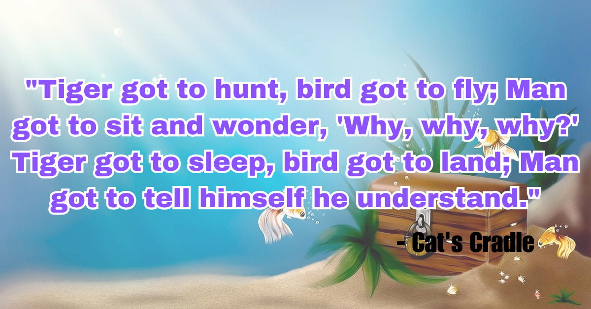 "Tiger got to hunt, bird got to fly; Man got to sit and wonder, 'Why, why, why?' Tiger got to sleep, bird got to land; Man got to tell himself he understand." - Cat's Cradle