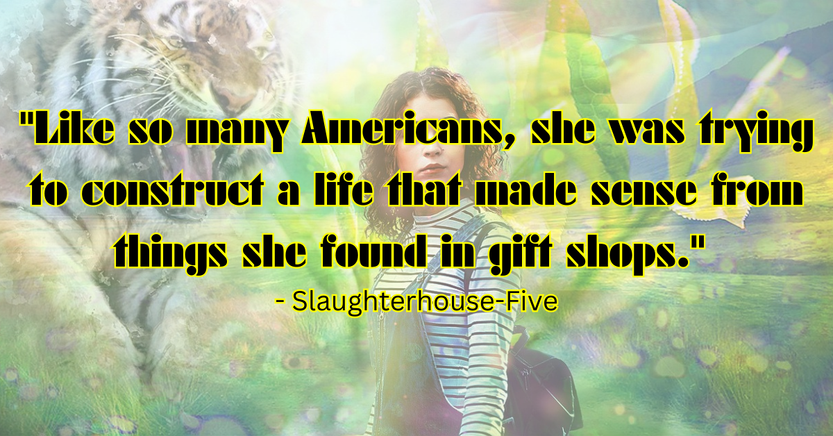 "Like so many Americans, she was trying to construct a life that made sense from things she found in gift shops." - Slaughterhouse-Five