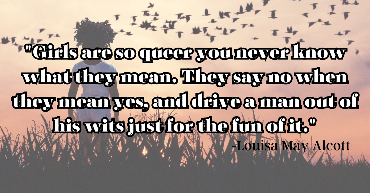 "Girls are so queer you never know what they mean. They say no when they mean yes, and drive a man out of his wits just for the fun of it."