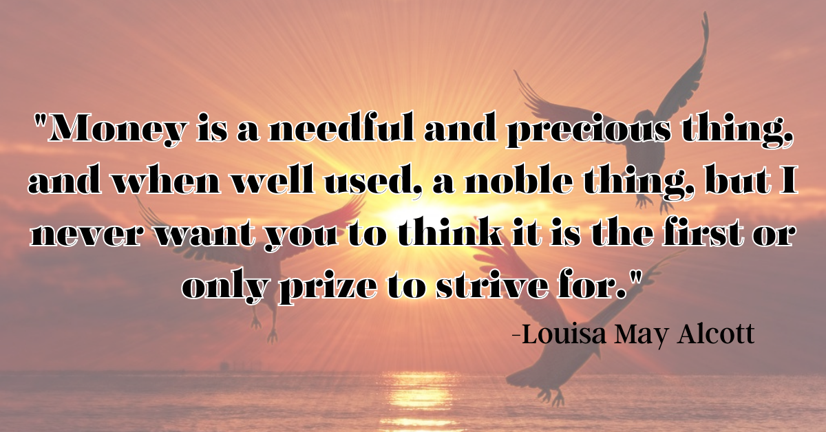 "Money is a needful and precious thing, and when well used, a noble thing, but I never want you to think it is the first or only prize to strive for."