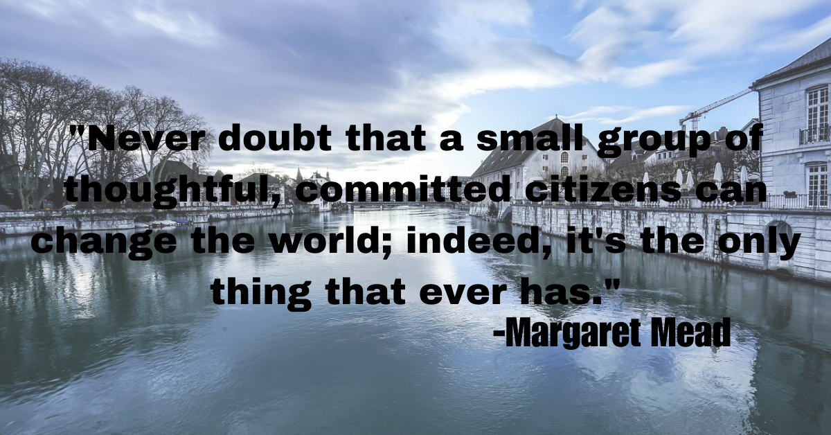 "Never doubt that a small group of thoughtful, committed citizens can change the world; indeed, it's the only thing that ever has."