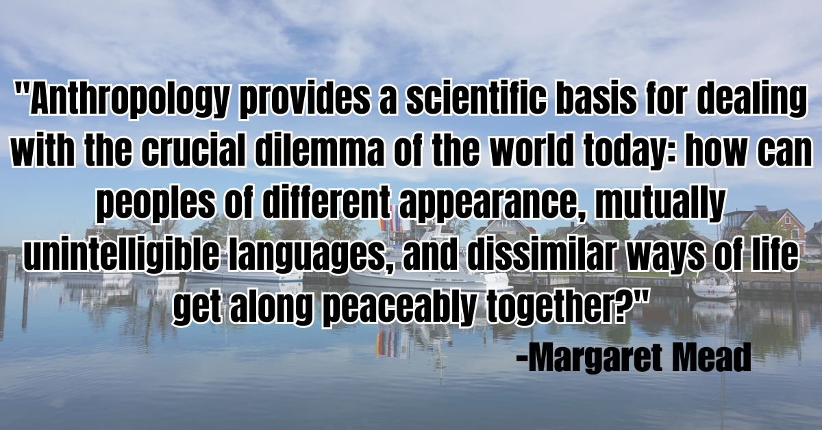 "Anthropology provides a scientific basis for dealing with the crucial dilemma of the world today: how can peoples of different appearance, mutually unintelligible languages, and dissimilar ways of life get along peaceably together?"