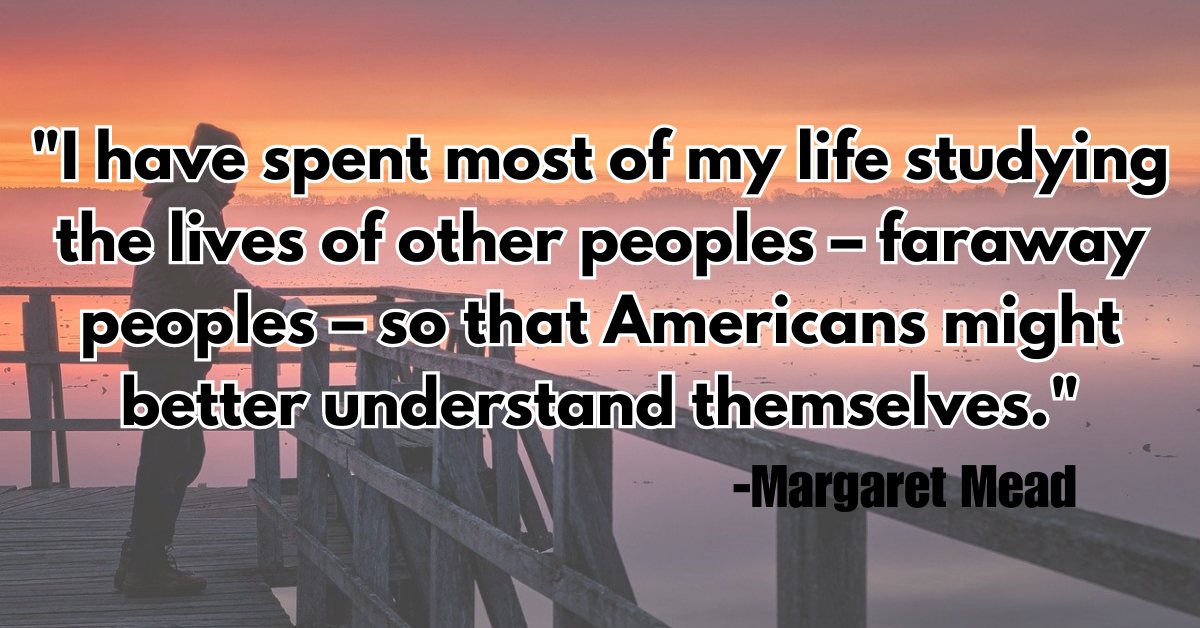 "I have spent most of my life studying the lives of other peoples – faraway peoples – so that Americans might better understand themselves."