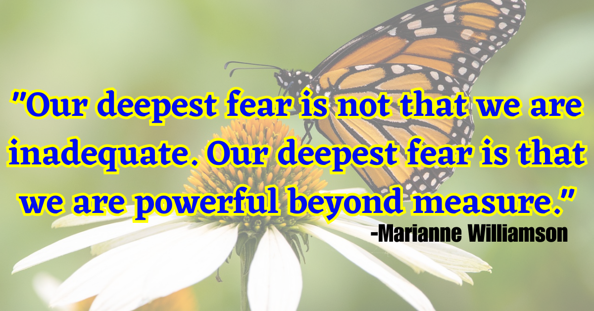 "Our deepest fear is not that we are inadequate. Our deepest fear is that we are powerful beyond measure."