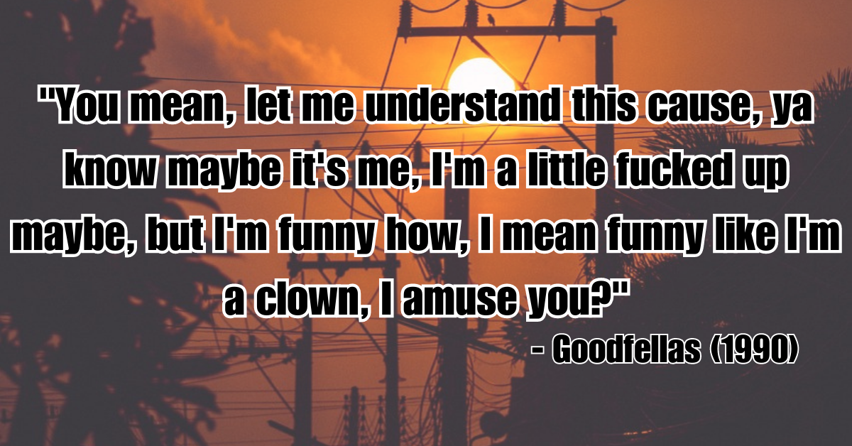 "You mean, let me understand this cause, ya know maybe it's me, I'm a little fucked up maybe, but I'm funny how, I mean funny like I'm a clown, I amuse you?" - Goodfellas (1990)