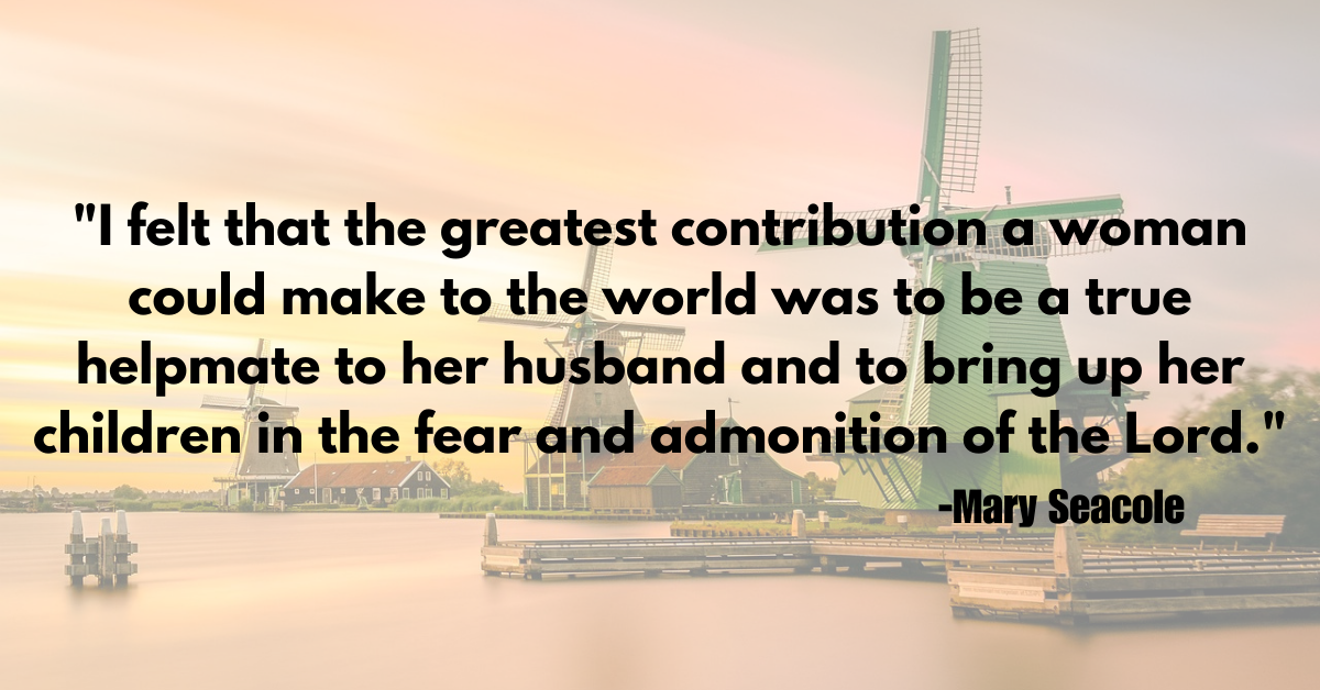 "I felt that the greatest contribution a woman could make to the world was to be a true helpmate to her husband and to bring up her children in the fear and admonition of the Lord."