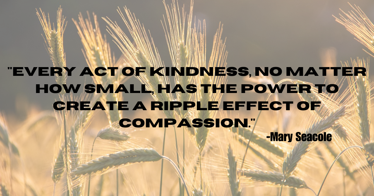 "Every act of kindness, no matter how small, has the power to create a ripple effect of compassion."