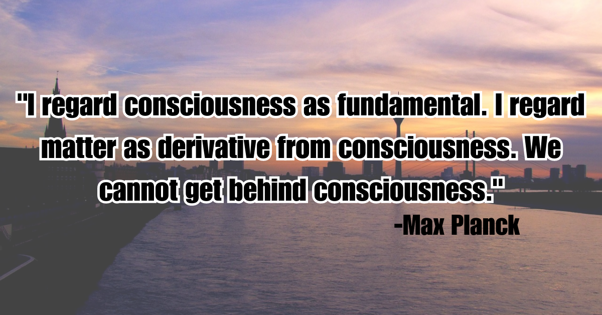 "I regard consciousness as fundamental. I regard matter as derivative from consciousness. We cannot get behind consciousness."